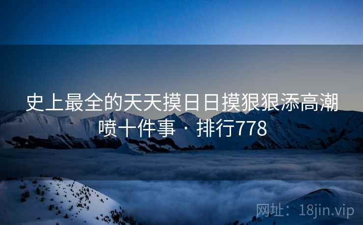 史上最全的天天摸日日摸狠狠添高潮喷十件事 · 排行778