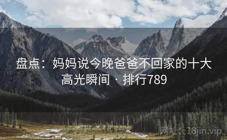 盘点：妈妈说今晚爸爸不回家的十大高光瞬间 · 排行789