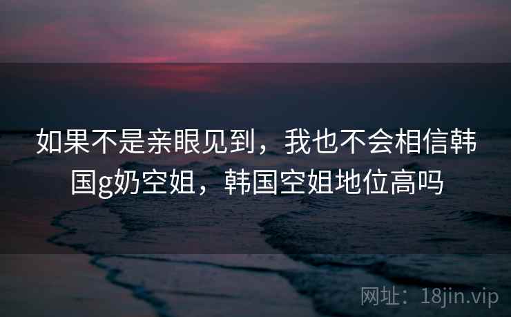 如果不是亲眼见到，我也不会相信韩国g奶空姐，韩国空姐地位高吗