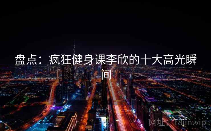 盘点：疯狂健身课李欣的十大高光瞬间