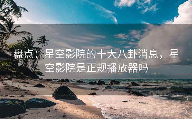 盘点:星空影院的十大八卦消息,星空影院是正规播放器吗